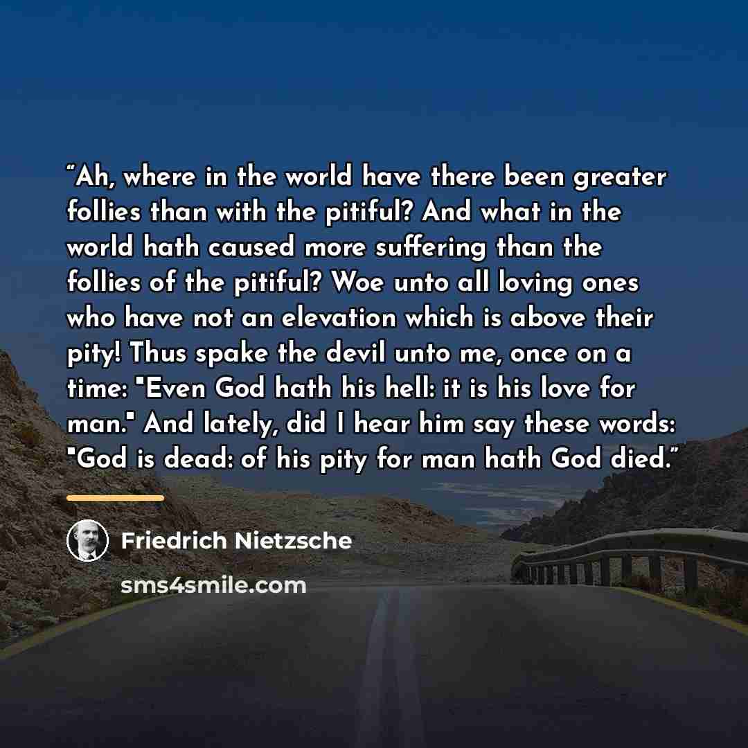 “Ah, where in the world have there been greater follies than with the pitiful? And what in the world hath caused more suffering than the follies of the pitiful? Woe unto all loving ones who have not an elevation which is above their pity! Thus spake the devil unto me, once on a time: "Even God hath…” quote by Friedrich Nietzsche