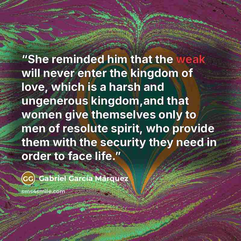 “She reminded him that the weak will never enter the kingdom of love, which is a harsh and ungenerous kingdom,and that women give themselves only to men of resolute spirit, who provide them with the security they need in order to face life.” quote by Gabriel García Márquez