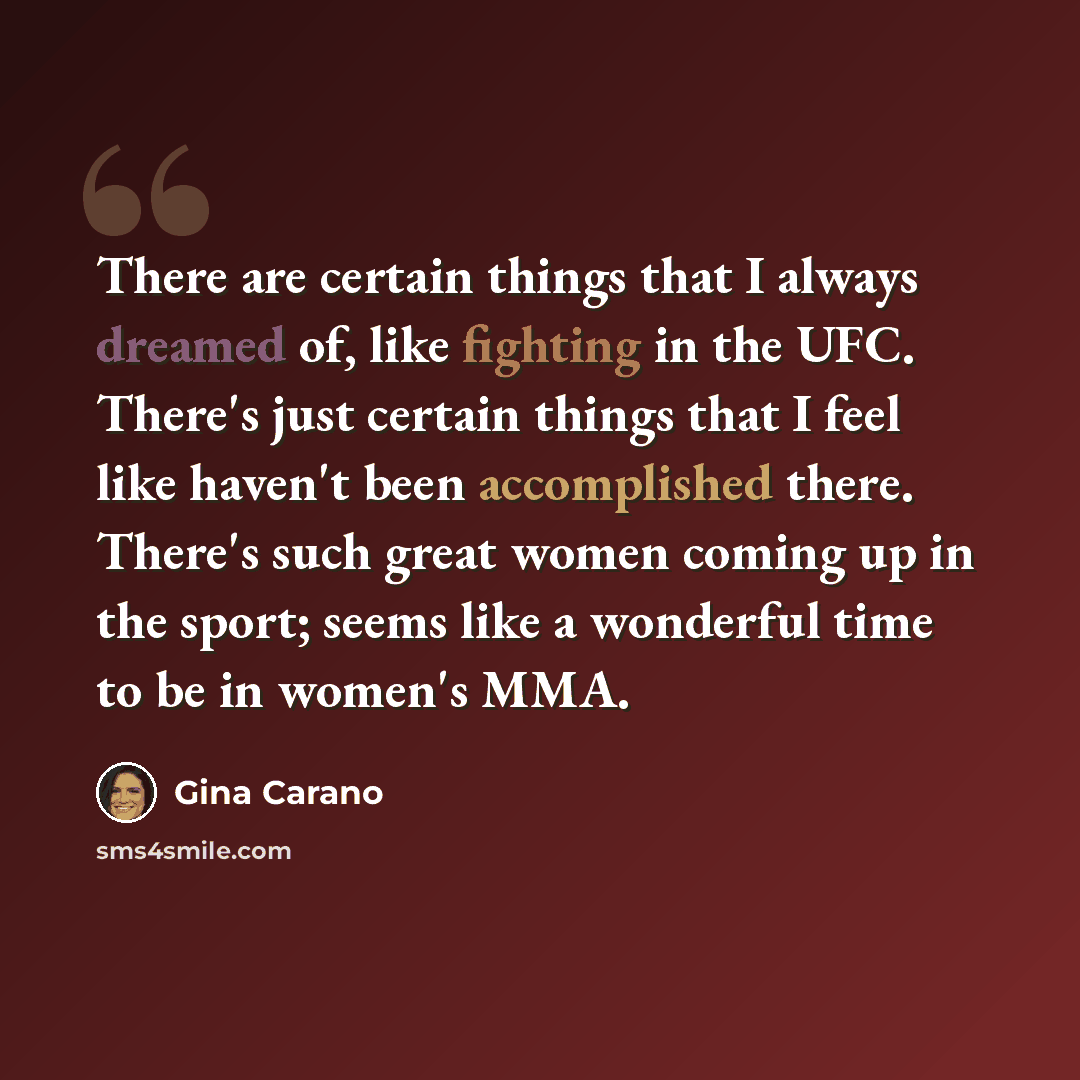 “There are certain things that I always dreamed of, like fighting in the UFC. There's just certain things that I feel like haven't been accomplished there. There's such great women coming up in the sport; seems like a wonderful time to be in women's MMA.” quote by Gina Carano