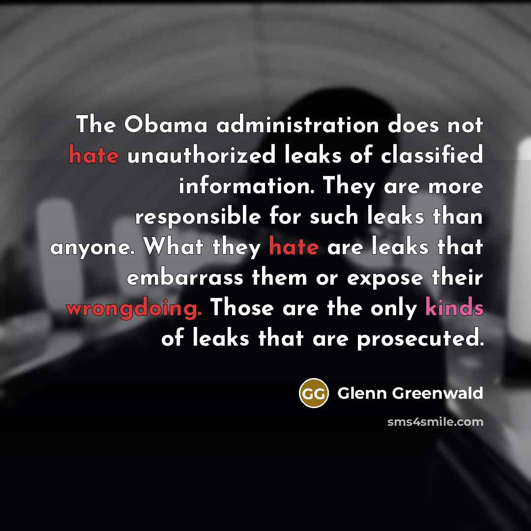 “The Obama administration does not hate unauthorized leaks of classified information. They are more responsible for such leaks than anyone. What they hate are leaks that embarrass them or expose their wrongdoing. Those are the only kinds of leaks that are prosecuted.” quote by Glenn Greenwald
