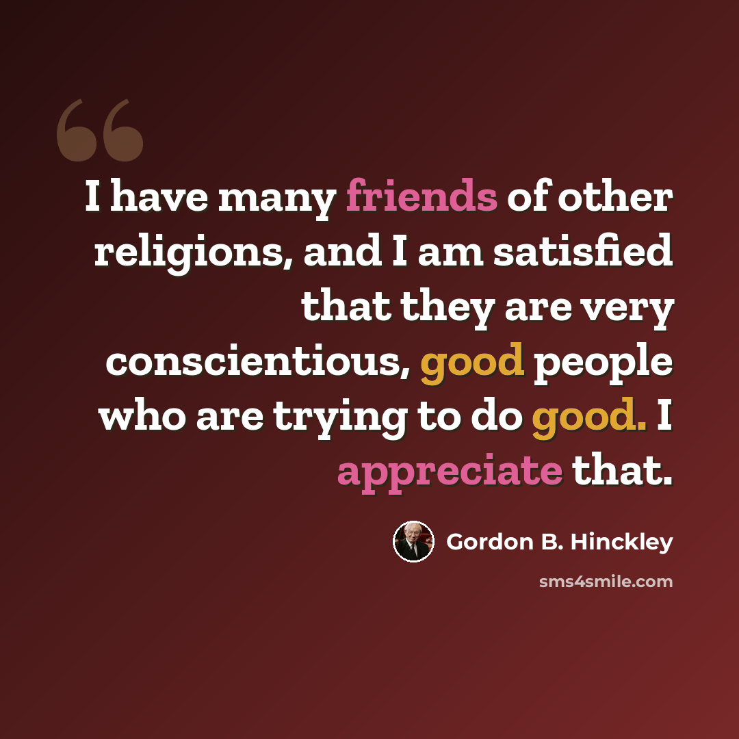 “I have many friends of other religions, and I am satisfied that they are very conscientious, good people who are trying to do good. I appreciate that.” quote by Gordon B. Hinckley