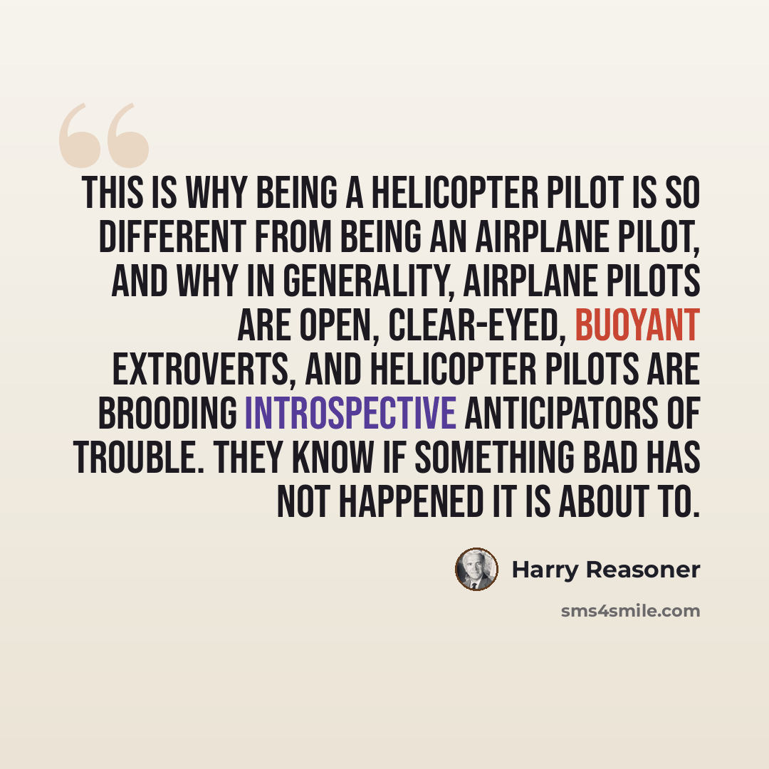 “This is why being a helicopter pilot is so different from being an airplane pilot, and why in generality, airplane pilots are open, clear-eyed, buoyant extroverts, and helicopter pilots are brooding introspective anticipators of trouble. They know if something bad has not happened it is about to.” quote by Harry Reasoner