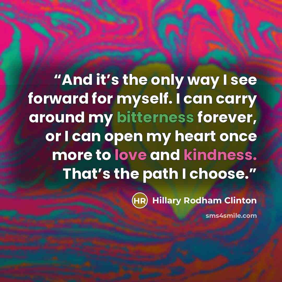 “And it’s the only way I see forward for myself. I can carry around my bitterness forever, or I can open my heart once more to love and kindness. That’s the path I choose.” quote by Hillary Rodham Clinton