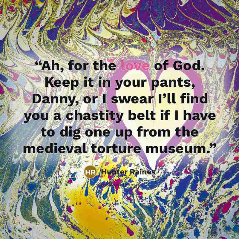 “Ah, for the love of God. Keep it in your pants, Danny, or I swear I’ll find you a chastity belt if I have to dig one up from the medieval torture museum.” quote by Hunter Raines