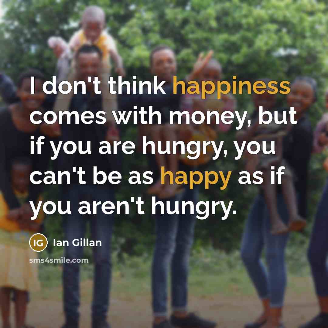 “I don't think happiness comes with money, but if you are hungry, you can't be as happy as if you aren't hungry.” quote by Ian Gillan