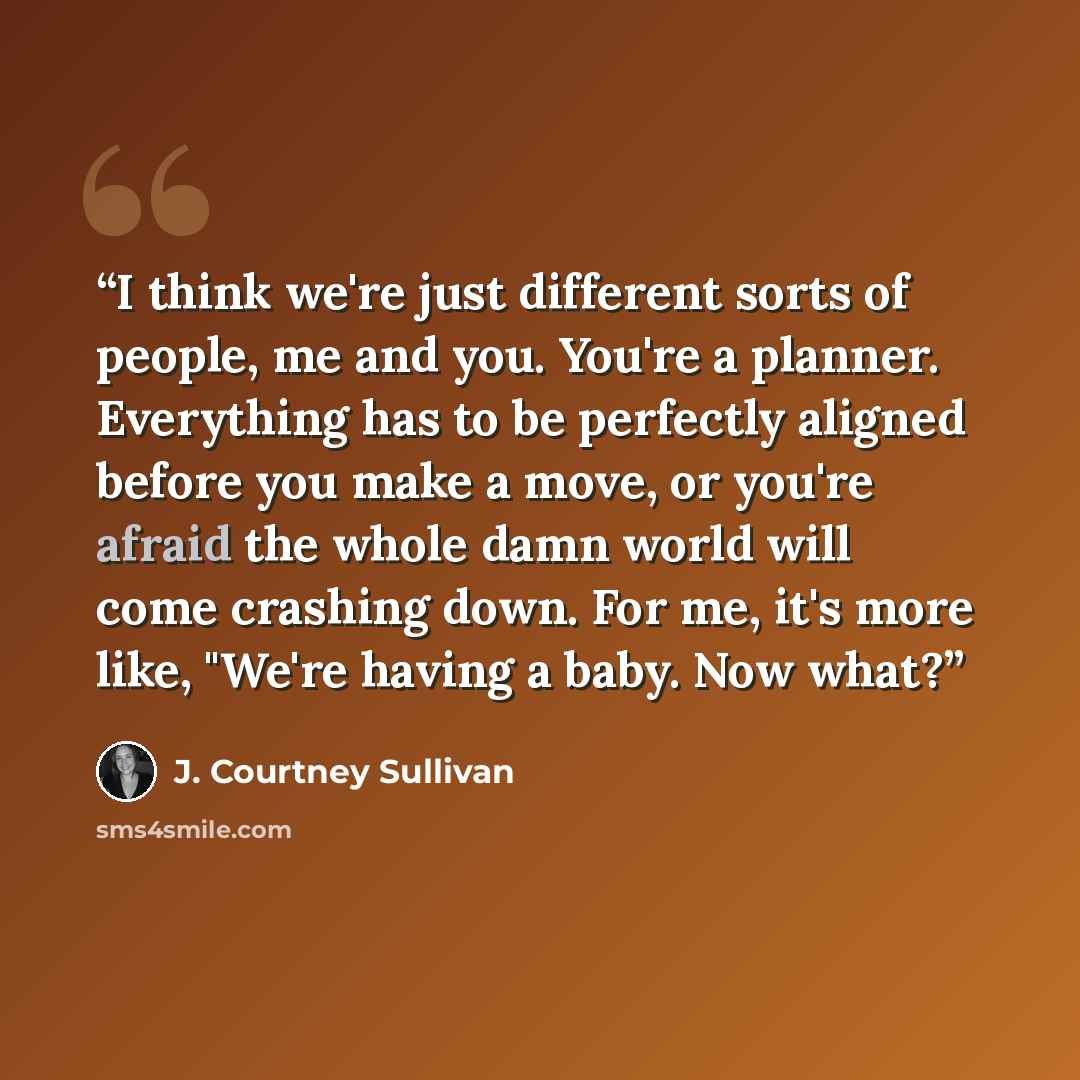 “I think we're just different sorts of people, me and you. You're a planner. Everything has to be perfectly aligned before you make a move, or you're afraid the whole damn world will come crashing down. For me, it's more like, "We're having a baby. Now what?” quote by J. Courtney Sullivan