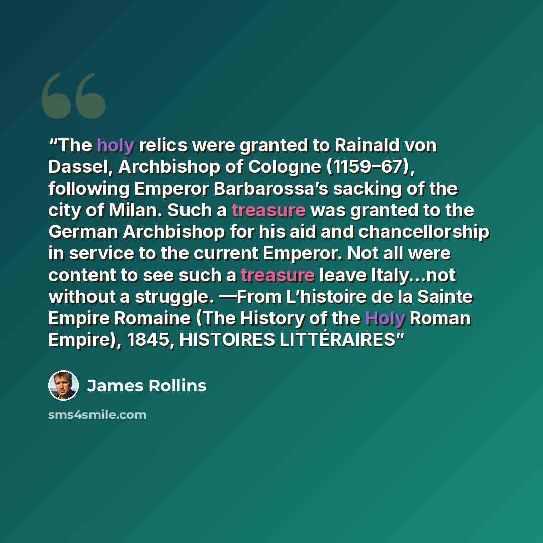 “The holy relics were granted to Rainald von Dassel, Archbishop of Cologne (1159–67), following Emperor Barbarossa’s sacking of the city of Milan. Such a treasure was granted to the German Archbishop for his aid and chancellorship in service to the current Emperor. Not all were content to see such…” quote by James Rollins