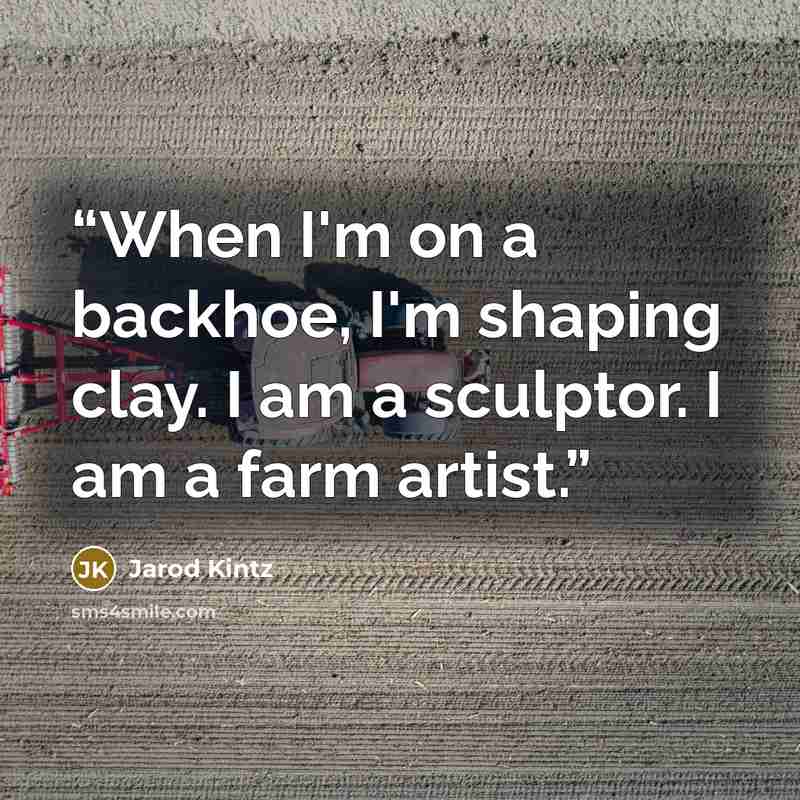 “When I'm on a backhoe, I'm shaping clay. I am a sculptor. I am a farm artist.” quote by Jarod Kintz