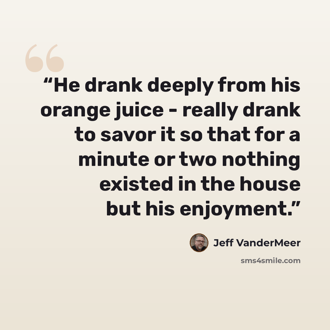 “He drank deeply from his orange juice - really drank to savor it so that for a minute or two nothing existed in the house but his enjoyment.” quote by Jeff VanderMeer