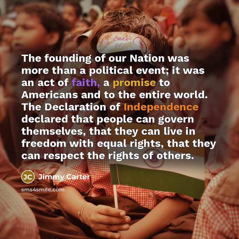 “The founding of our Nation was more than a political event; it was an act of faith, a promise to Americans and to the entire world. The Declaration of Independence declared that people can govern themselves, that they can live in freedom with equal rights, that they can respect the rights of others.” quote by Jimmy Carter