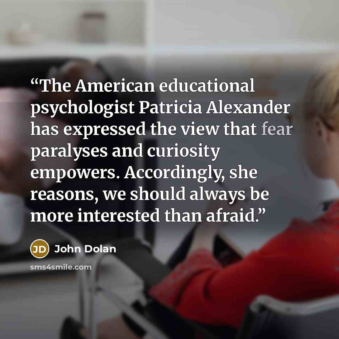 “The American educational psychologist Patricia Alexander has expressed the view that fear paralyses and curiosity empowers. Accordingly, she reasons, we should always be more interested than afraid.” quote by John Dolan