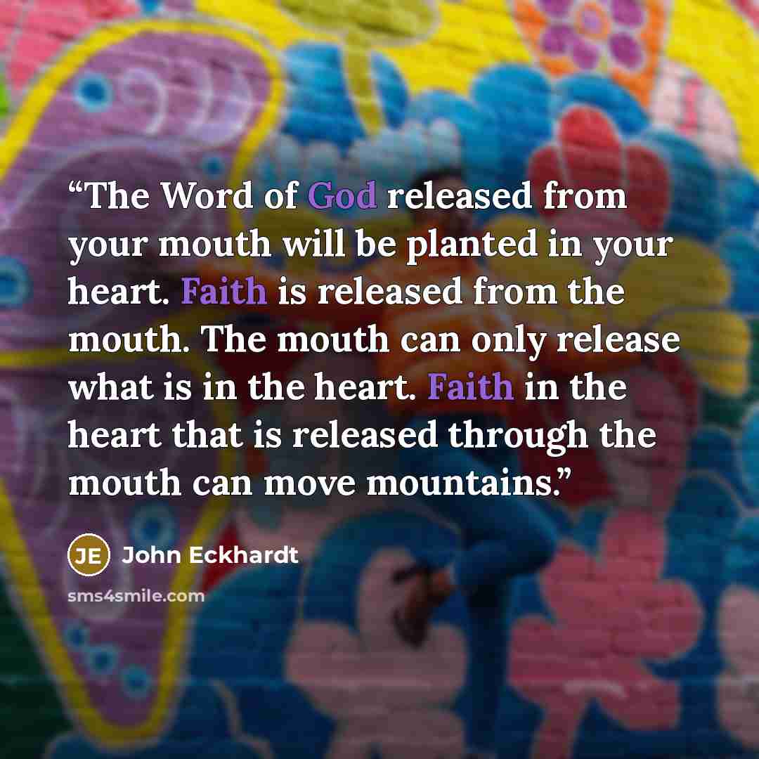 “The Word of God released from your mouth will be planted in your heart. Faith is released from the mouth. The mouth can only release what is in the heart. Faith in the heart that is released through the mouth can move mountains.” quote by John Eckhardt