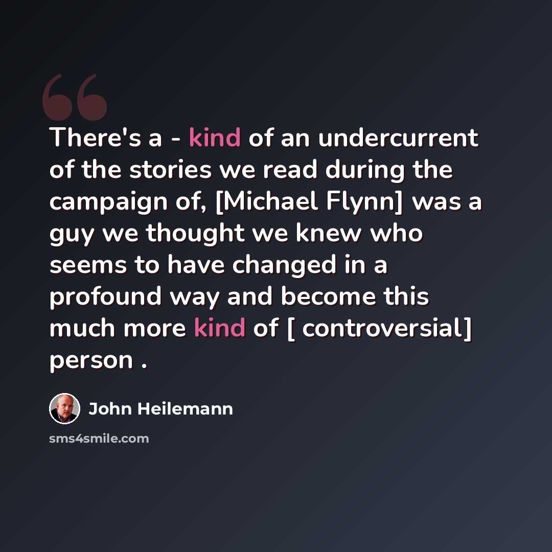 “There's a - kind of an undercurrent of the stories we read during the campaign of, [Michael Flynn] was a guy we thought we knew who seems to have changed in a profound way and become this much more kind of [ controversial] person .” quote by John Heilemann