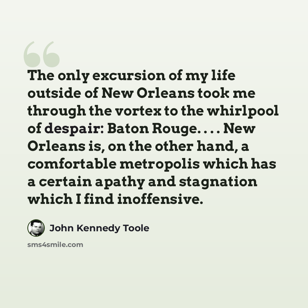 “The only excursion of my life outside of New Orleans took me through the vortex to the whirlpool of despair: Baton Rouge. . . . New Orleans is, on the other hand, a comfortable metropolis which has a certain apathy and stagnation which I find inoffensive.” quote by John Kennedy Toole