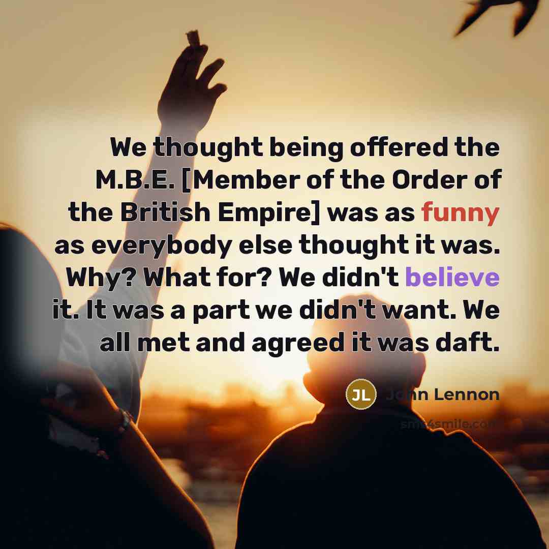 “We thought being offered the M.B.E. [Member of the Order of the British Empire] was as funny as everybody else thought it was. Why? What for? We didn't believe it. It was a part we didn't want. We all met and agreed it was daft.” quote by John Lennon