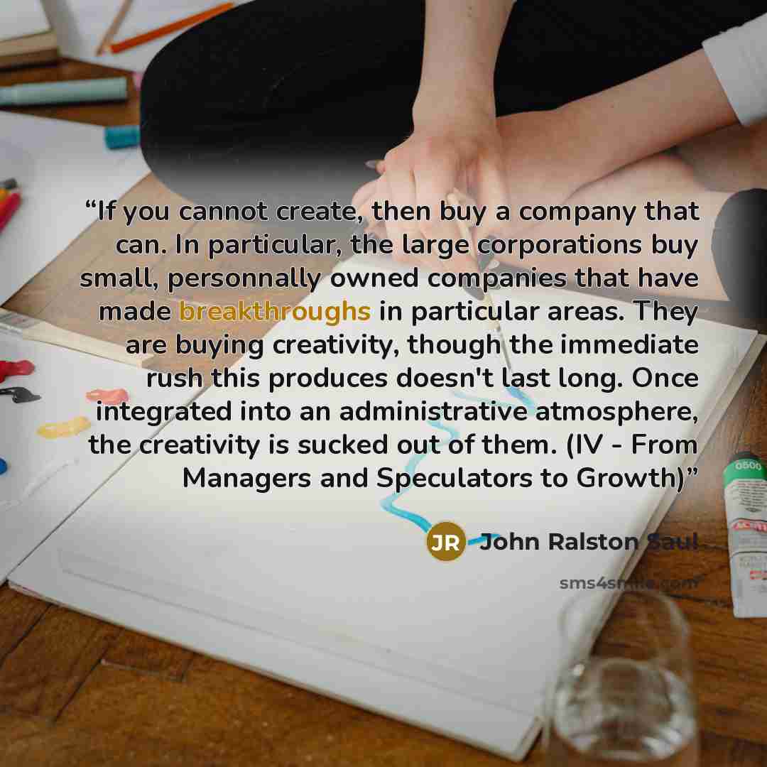 “If you cannot create, then buy a company that can. In particular, the large corporations buy small, personnally owned companies that have made breakthroughs in particular areas. They are buying creativity, though the immediate rush this produces doesn't last long. Once integrated into an…” quote by John Ralston Saul