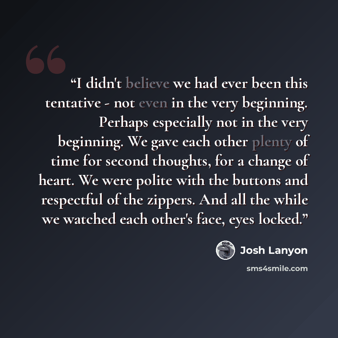 “I didn't believe we had ever been this tentative - not even in the very beginning. Perhaps especially not in the very beginning. We gave each other plenty of time for second thoughts, for a change of heart. We were polite with the buttons and respectful of the zippers. And all the while we watched…” quote by Josh Lanyon