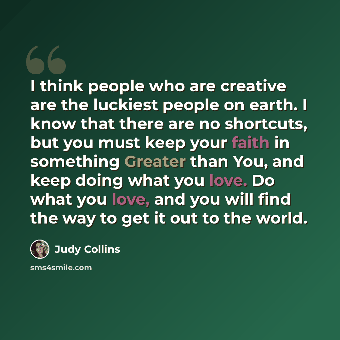 “I think people who are creative are the luckiest people on earth. I know that there are no shortcuts, but you must keep your faith in something Greater than You, and keep doing what you love. Do what you love, and you will find the way to get it out to the world.” quote by Judy Collins