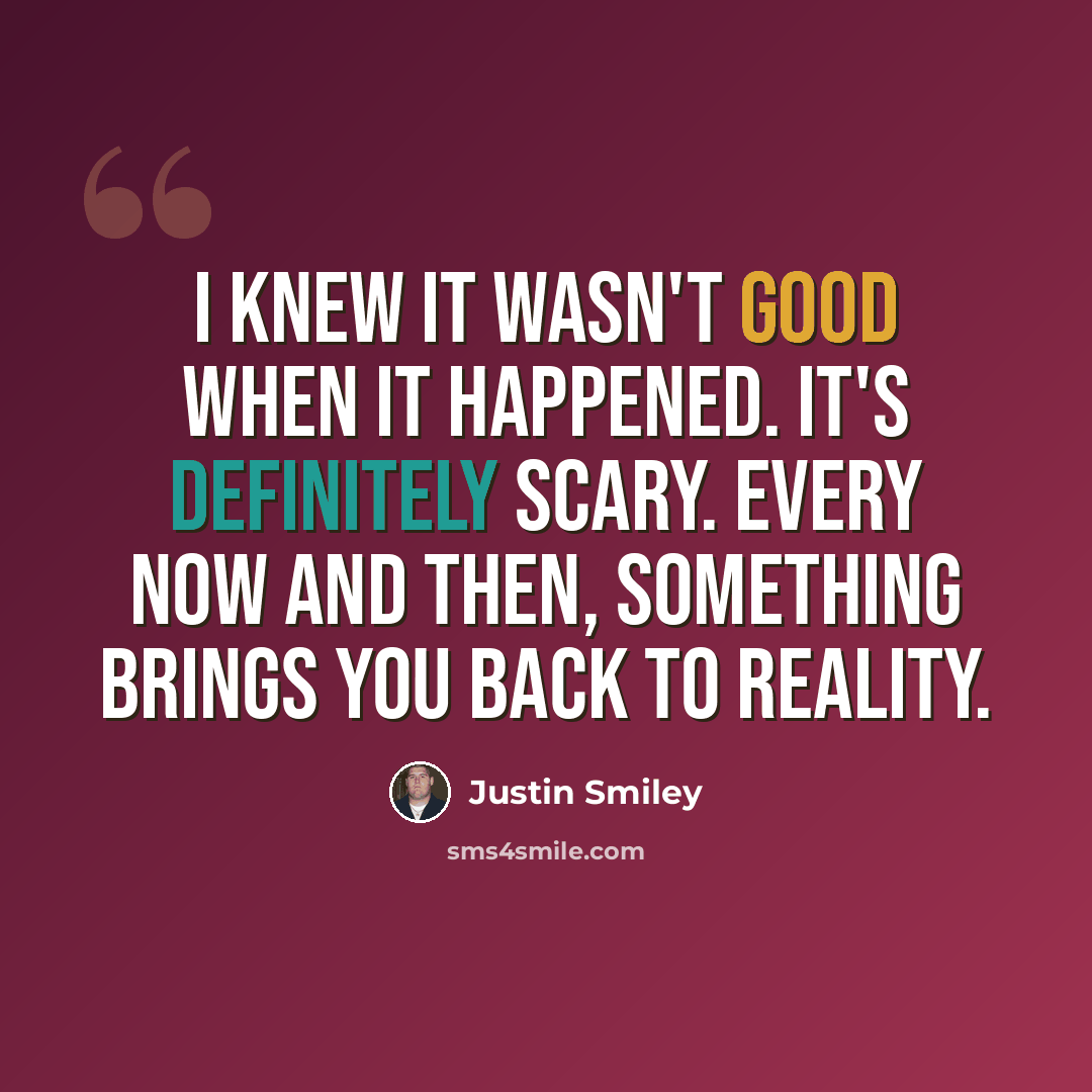 “I knew it wasn't good when it happened. It's definitely scary. Every now and then, something brings you back to reality.” quote by Justin Smiley