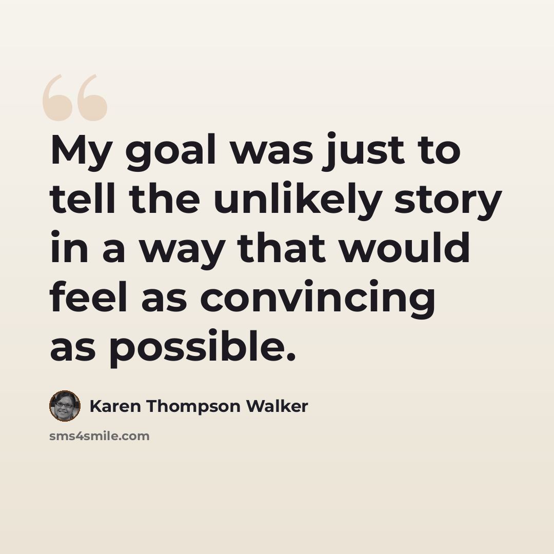 “My goal was just to tell the unlikely story in a way that would feel as convincing as possible.” quote by Karen Thompson Walker