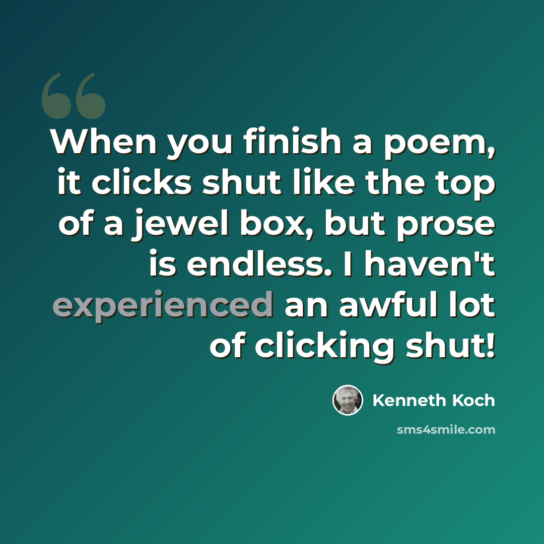 “When you finish a poem, it clicks shut like the top of a jewel box, but prose is endless. I haven't experienced an awful lot of clicking shut!” quote by Kenneth Koch