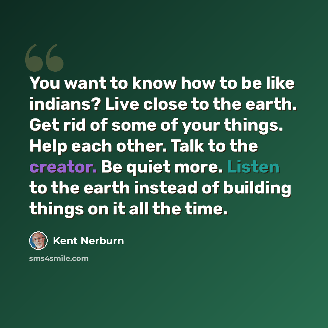 “You want to know how to be like indians? Live close to the earth. Get rid of some of your things. Help each other. Talk to the creator. Be quiet more. Listen to the earth instead of building things on it all the time.” quote by Kent Nerburn