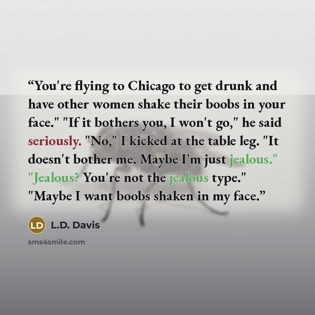 “You're flying to Chicago to get drunk and have other women shake their boobs in your face." "If it bothers you, I won't go," he said seriously. "No," I kicked at the table leg. "It doesn't bother me. Maybe I'm just jealous." "Jealous? You're not the jealous type." "Maybe I want boobs shaken in my…” quote by L.D. Davis