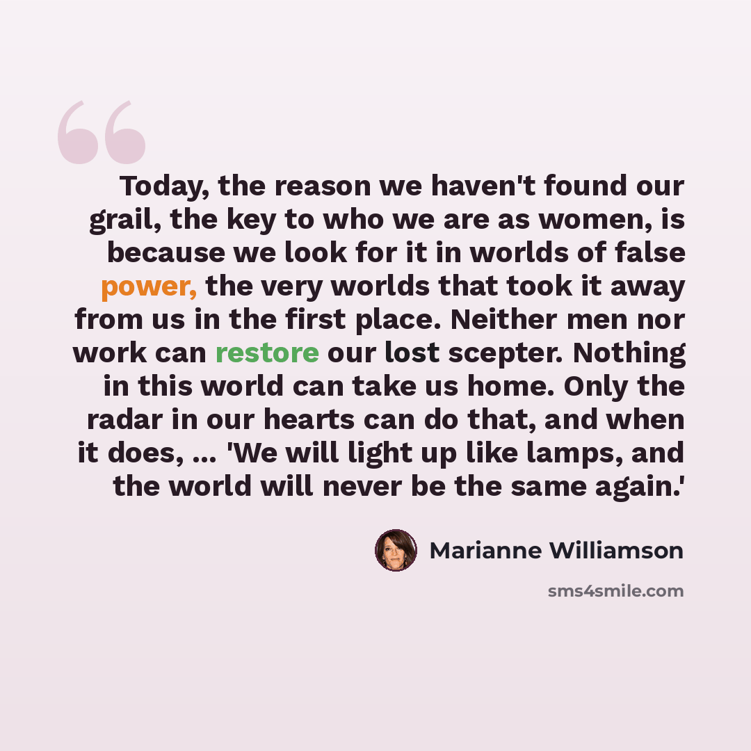 “Today, the reason we haven't found our grail, the key to who we are as women, is because we look for it in worlds of false power, the very worlds that took it away from us in the first place. Neither men nor work can restore our lost scepter. Nothing in this world can take us home. Only the radar…” quote by Marianne Williamson
