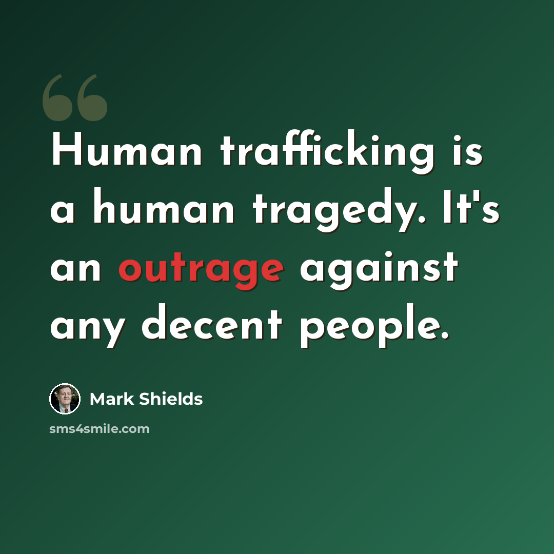 “Human trafficking is a human tragedy. It's an outrage against any decent people.” quote by Mark Shields