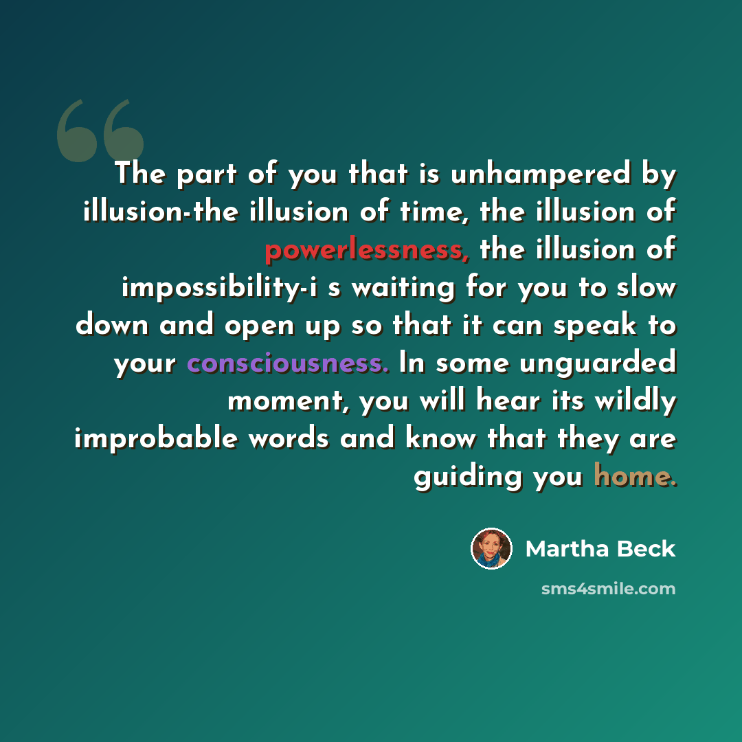 “The part of you that is unhampered by illusion-the illusion of time, the illusion of powerlessness, the illusion of impossibility-i s waiting for you to slow down and open up so that it can speak to your consciousness. In some unguarded moment, you will hear its wildly improbable words and know…” quote by Martha Beck