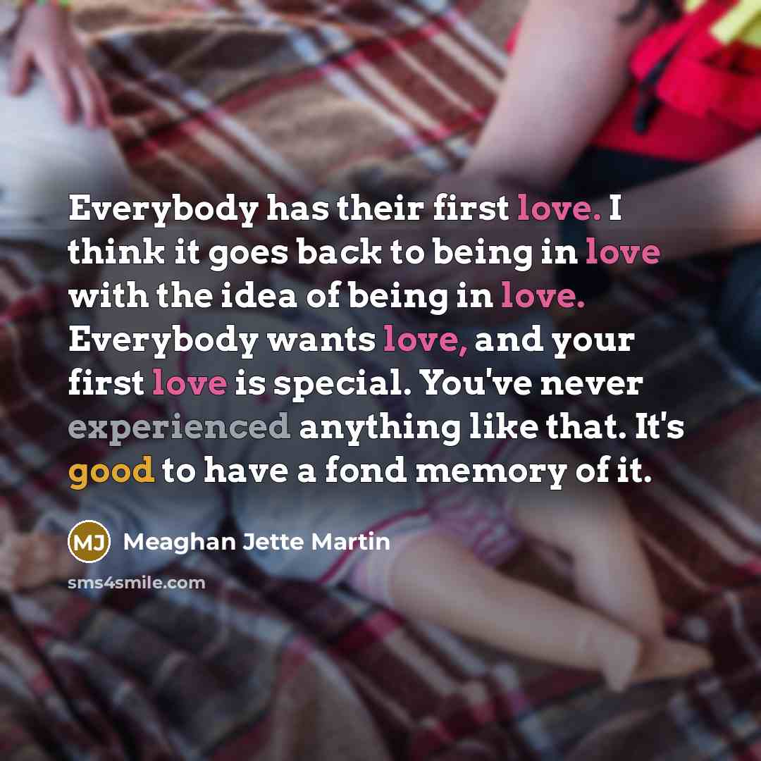 “Everybody has their first love. I think it goes back to being in love with the idea of being in love. Everybody wants love, and your first love is special. You've never experienced anything like that. It's good to have a fond memory of it.” quote by Meaghan Jette Martin