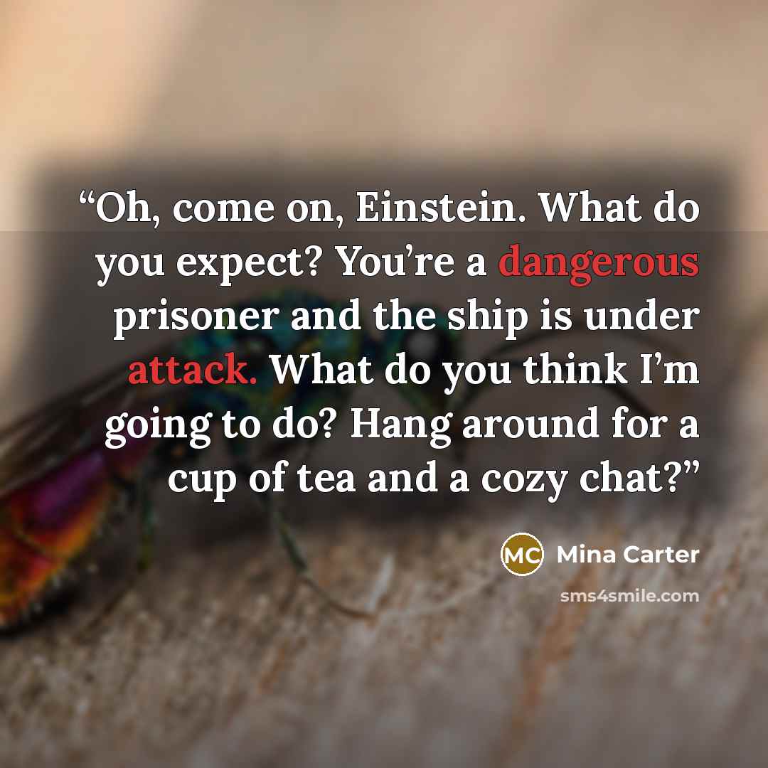 “Oh, come on, Einstein. What do you expect? You’re a dangerous prisoner and the ship is under attack. What do you think I’m going to do? Hang around for a cup of tea and a cozy chat?” quote by Mina Carter