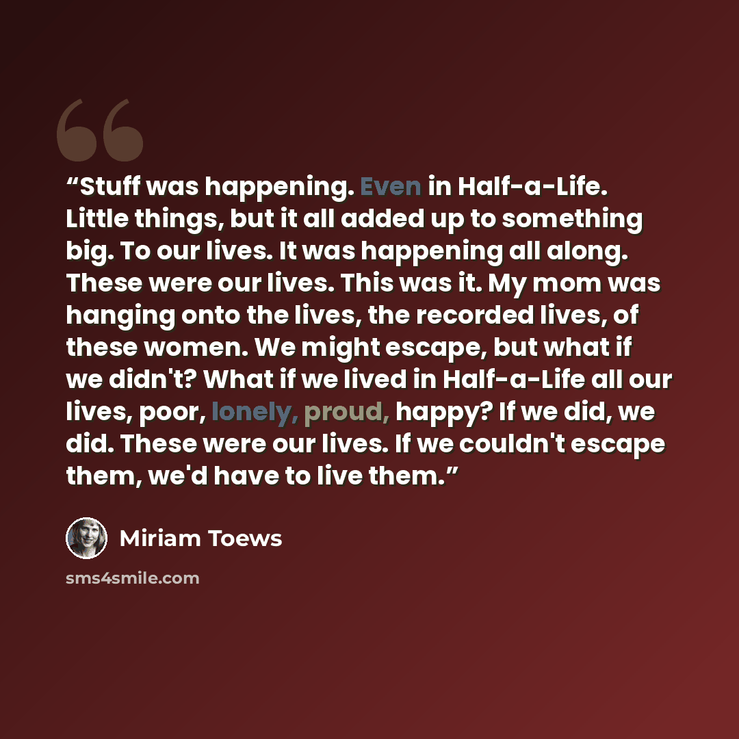 “Stuff was happening. Even in Half-a-Life. Little things, but it all added up to something big. To our lives. It was happening all along. These were our lives. This was it. My mom was hanging onto the lives, the recorded lives, of these women. We might escape, but what if we didn't? What if we…” quote by Miriam Toews