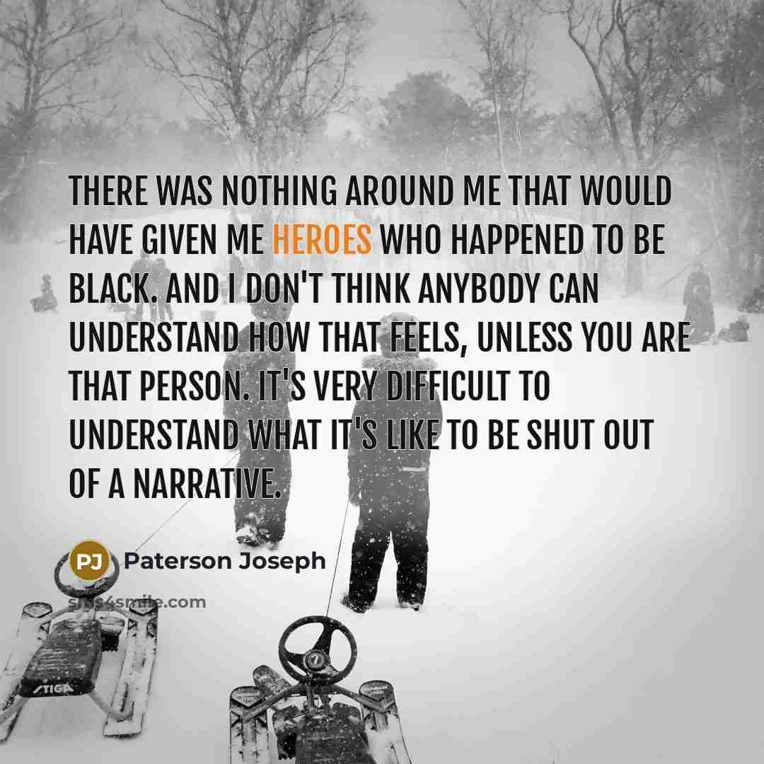 “There was nothing around me that would have given me heroes who happened to be Black. And I don't think anybody can understand how that feels, unless you are that person. It's very difficult to understand what it's like to be shut out of a narrative.” quote by Paterson Joseph