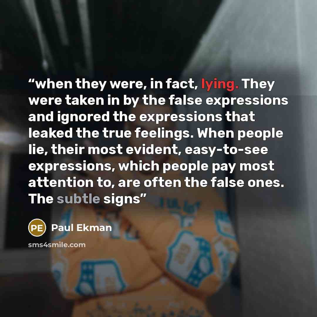 “when they were, in fact, lying. They were taken in by the false expressions and ignored the expressions that leaked the true feelings. When people lie, their most evident, easy-to-see expressions, which people pay most attention to, are often the false ones. The subtle signs” quote by Paul Ekman