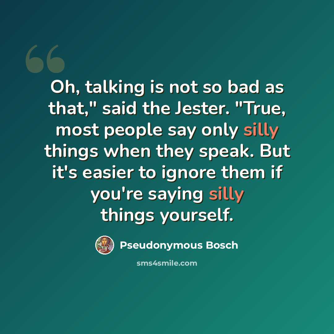 “Oh, talking is not so bad as that," said the Jester. "True, most people say only silly things when they speak. But it's easier to ignore them if you're saying silly things yourself.” quote by Pseudonymous Bosch