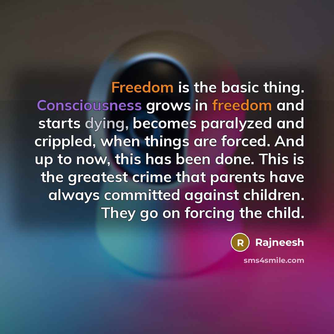 “Freedom is the basic thing. Consciousness grows in freedom and starts dying, becomes paralyzed and crippled, when things are forced. And up to now, this has been done. This is the greatest crime that parents have always committed against children. They go on forcing the child.” quote by Rajneesh