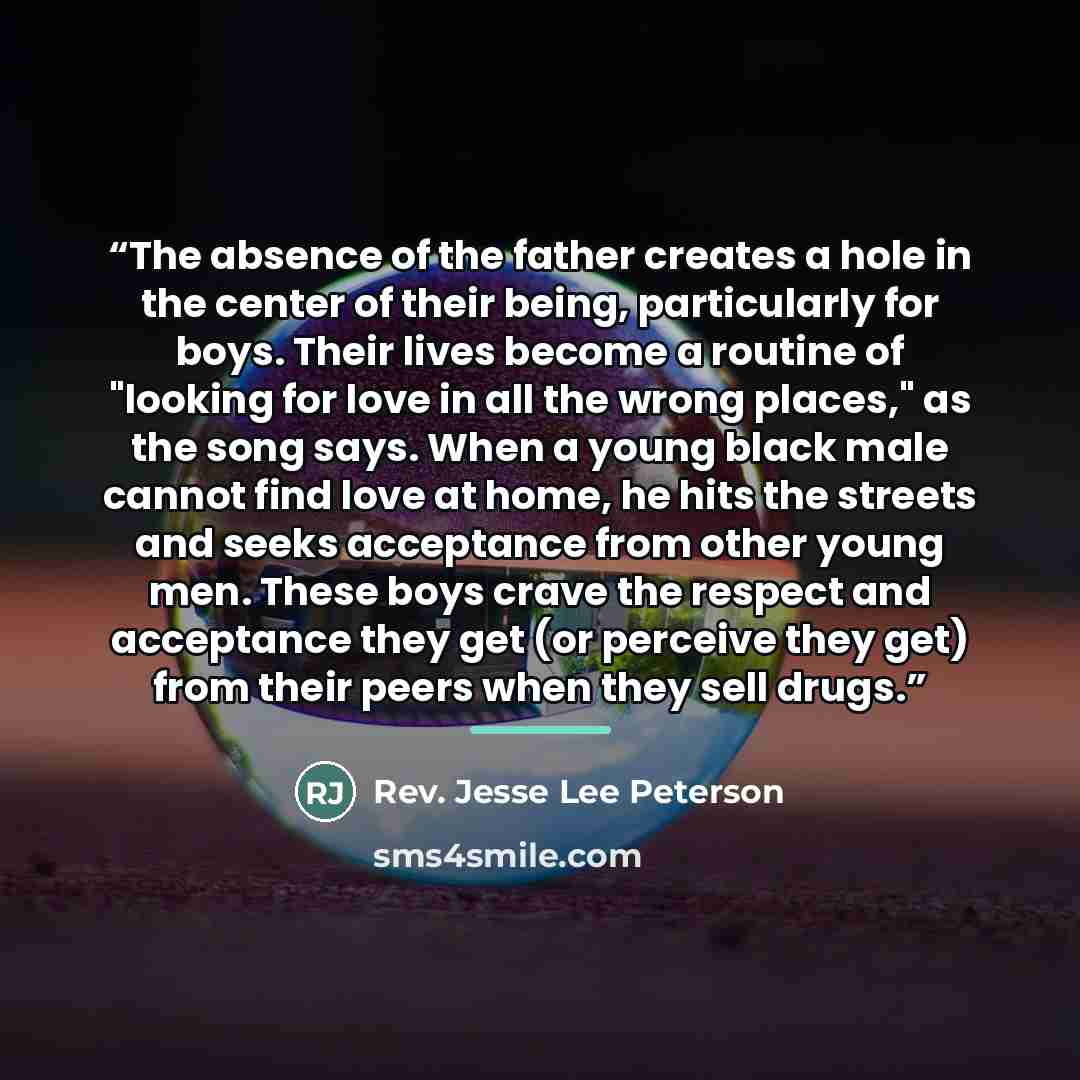 “The absence of the father creates a hole in the center of their being, particularly for boys. Their lives become a routine of "looking for love in all the wrong places," as the song says. When a young black male cannot find love at home, he hits the streets and seeks acceptance from other young…” quote by Rev. Jesse Lee Peterson