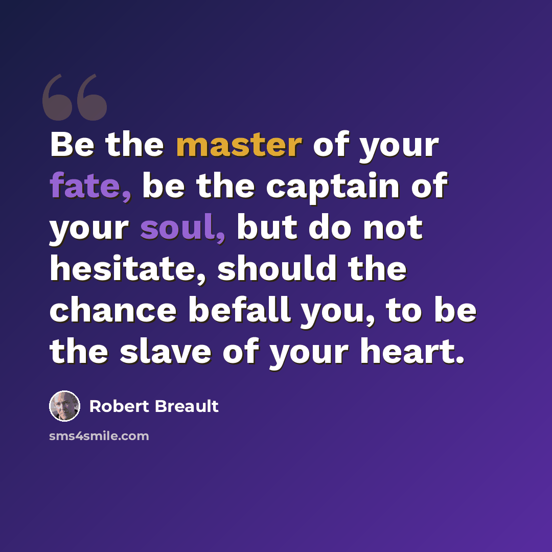 “Be the master of your fate, be the captain of your soul, but do not hesitate, should the chance befall you, to be the slave of your heart.” quote by Robert Breault