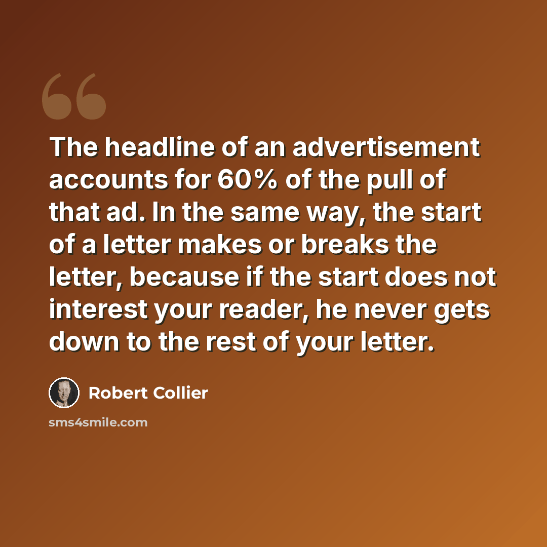 “The headline of an advertisement accounts for 60% of the pull of that ad. In the same way, the start of a letter makes or breaks the letter, because if the start does not interest your reader, he never gets down to the rest of your letter.” quote by Robert Collier
