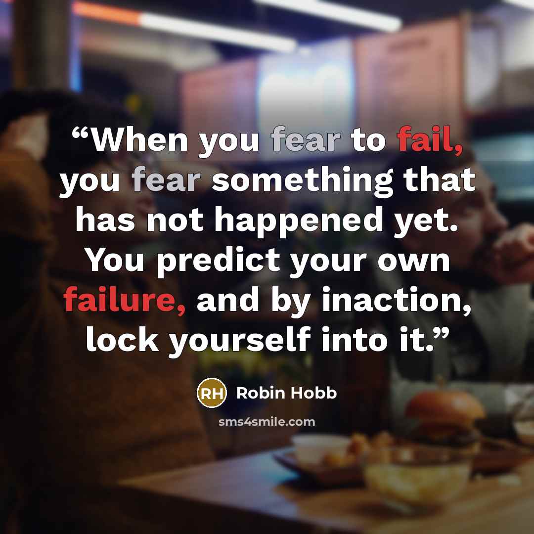 “When you fear to fail, you fear something that has not happened yet. You predict your own failure, and by inaction, lock yourself into it.” quote by Robin Hobb