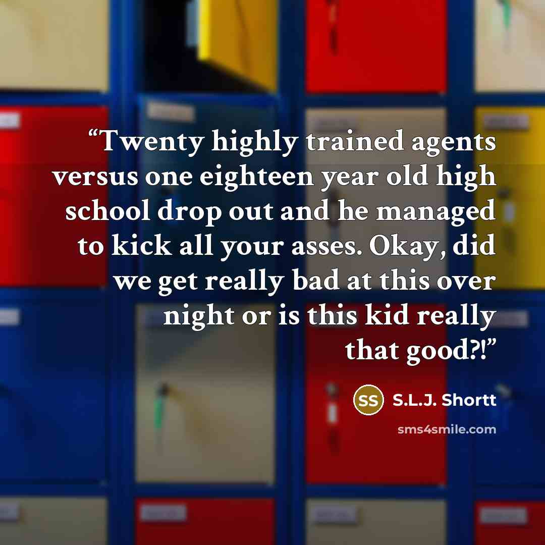 “Twenty highly trained agents versus one eighteen year old high school drop out and he managed to kick all your asses. Okay, did we get really bad at this over night or is this kid really that good?!” quote by S.L.J. Shortt