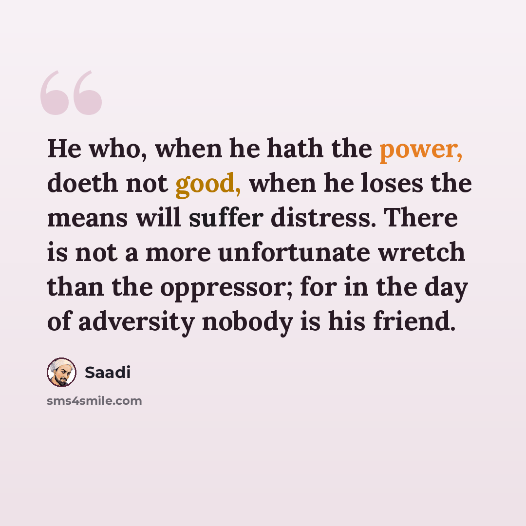“He who, when he hath the power, doeth not good, when he loses the means will suffer distress. There is not a more unfortunate wretch than the oppressor; for in the day of adversity nobody is his friend.” quote by Saadi