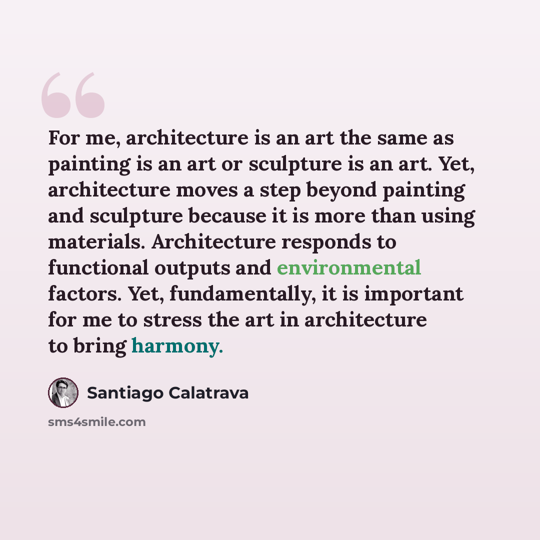 “For me, architecture is an art the same as painting is an art or sculpture is an art. Yet, architecture moves a step beyond painting and sculpture because it is more than using materials. Architecture responds to functional outputs and environmental factors. Yet, fundamentally, it is important for…” quote by Santiago Calatrava