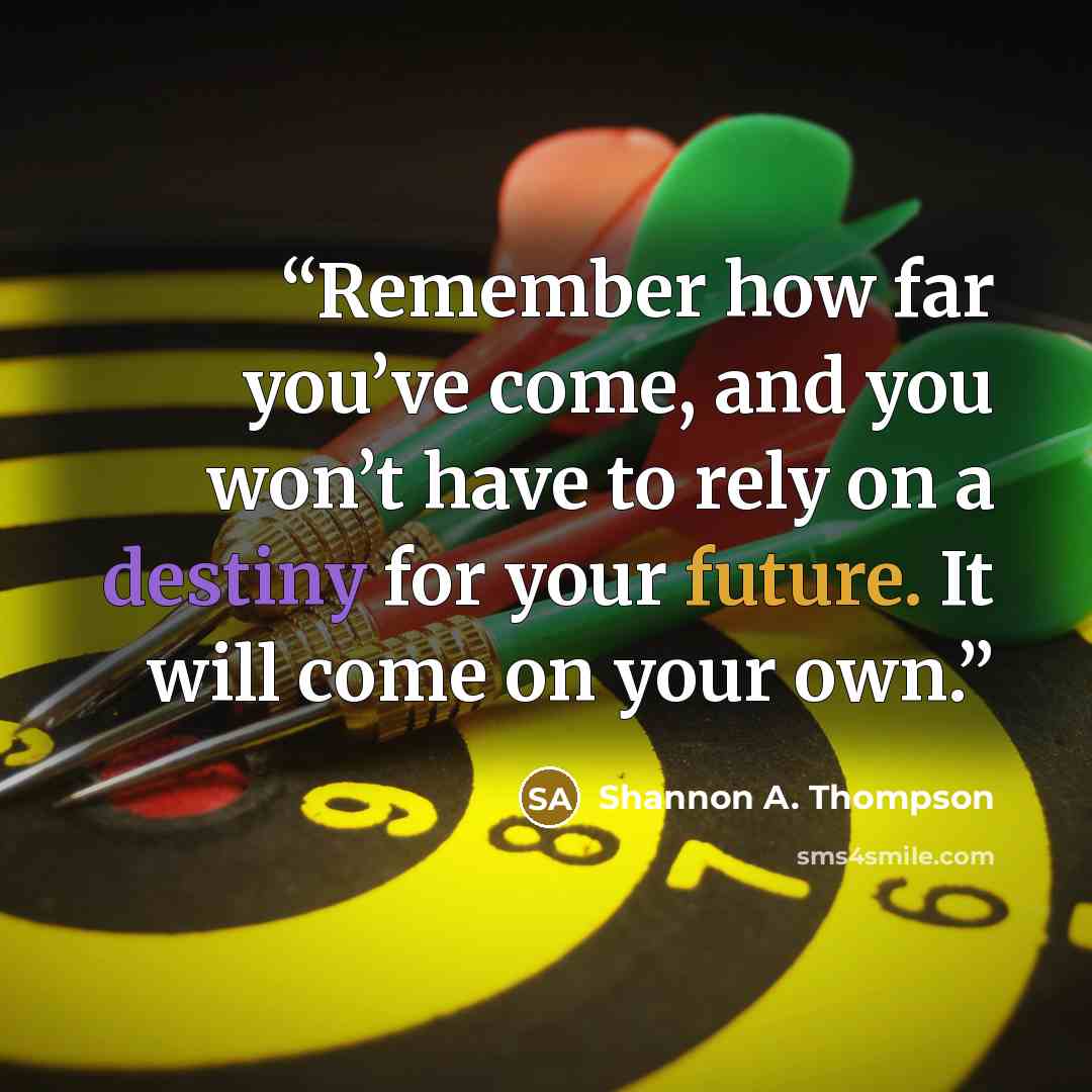 “Remember how far you’ve come, and you won’t have to rely on a destiny for your future. It will come on your own.” quote by Shannon A. Thompson