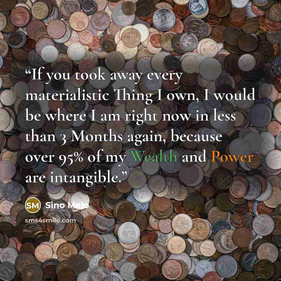 “If you took away every materialistic Thing I own, I would be where I am right now in less than 3 Months again, because over 95% of my Wealth and Power are intangible.” quote by Sino Melo