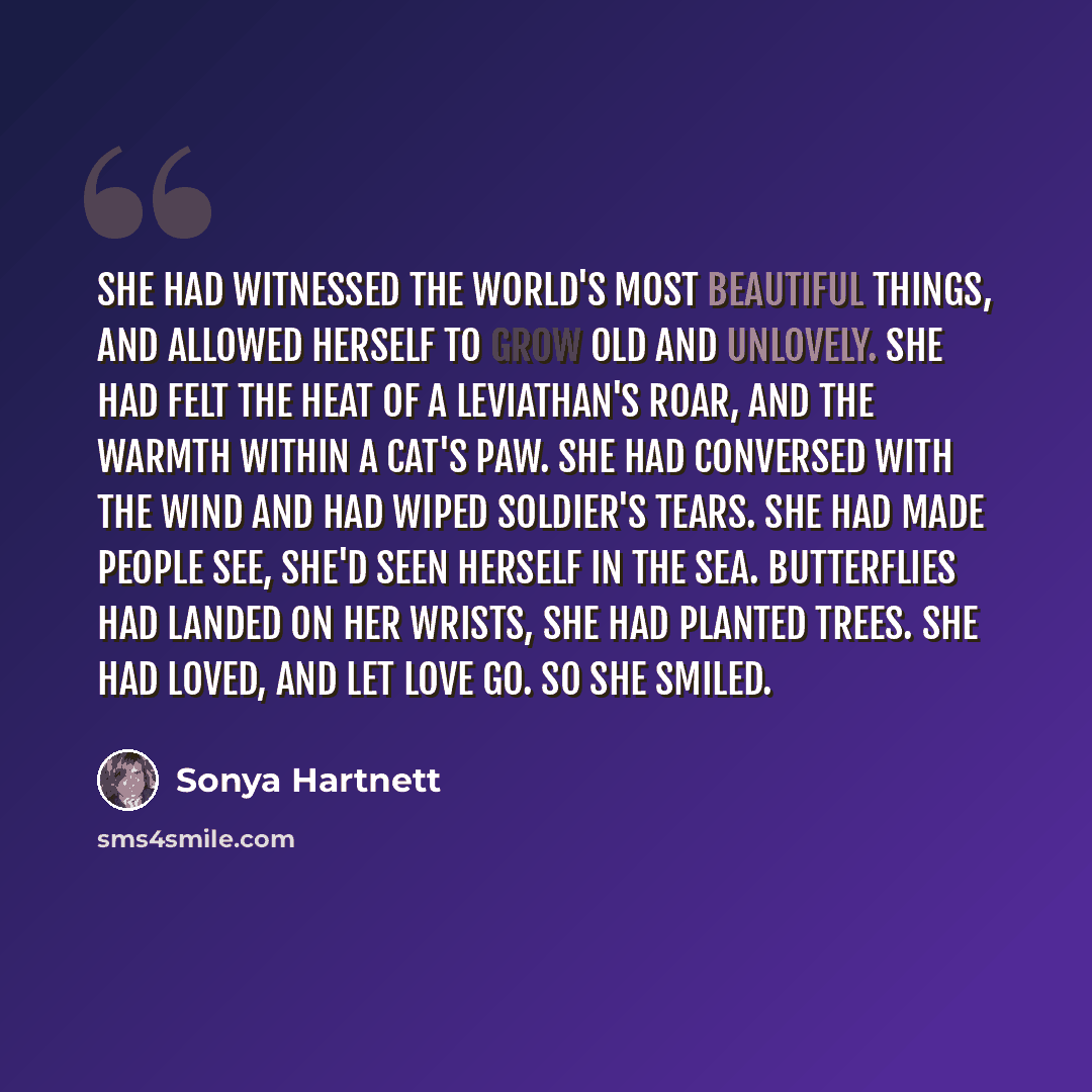 “She had witnessed the world's most beautiful things, and allowed herself to grow old and unlovely. She had felt the heat of a leviathan's roar, and the warmth within a cat's paw. She had conversed with the wind and had wiped soldier's tears. She had made people see, she'd seen herself in the sea…” quote by Sonya Hartnett