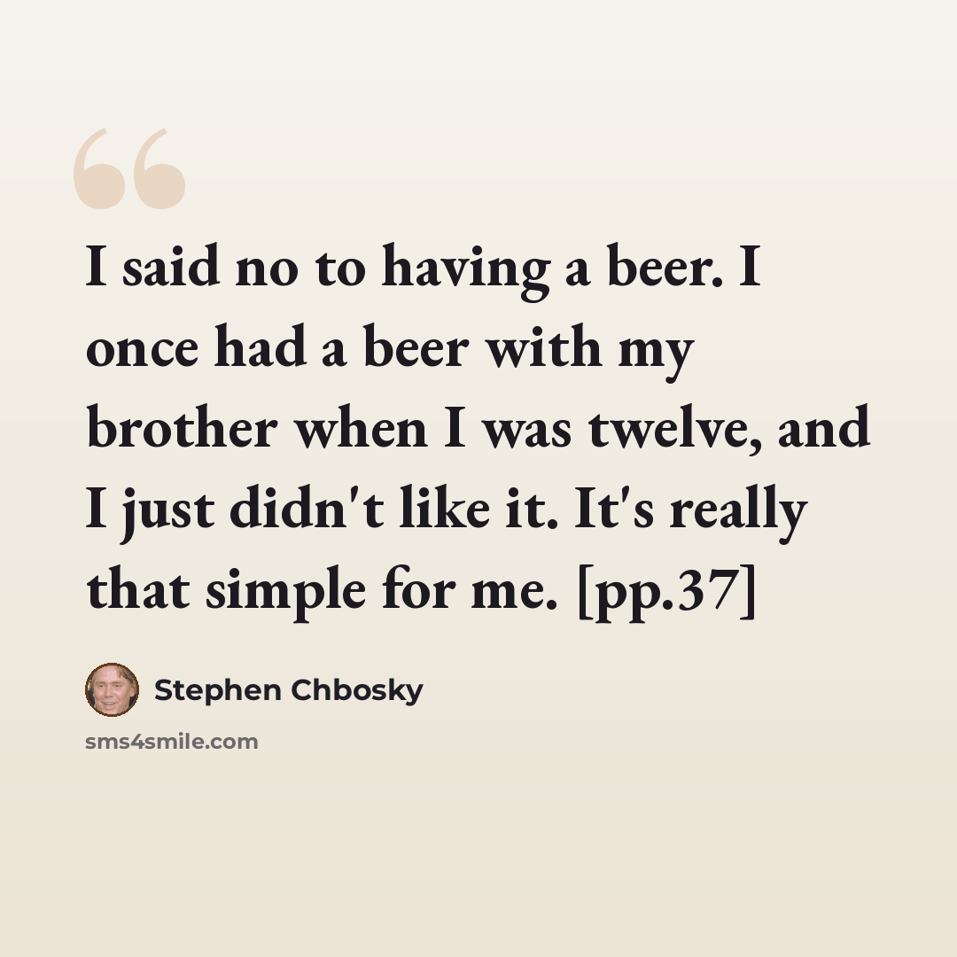“I said no to having a beer. I once had a beer with my brother when I was twelve, and I just didn't like it. It's really that simple for me. [pp.37]” quote by Stephen Chbosky