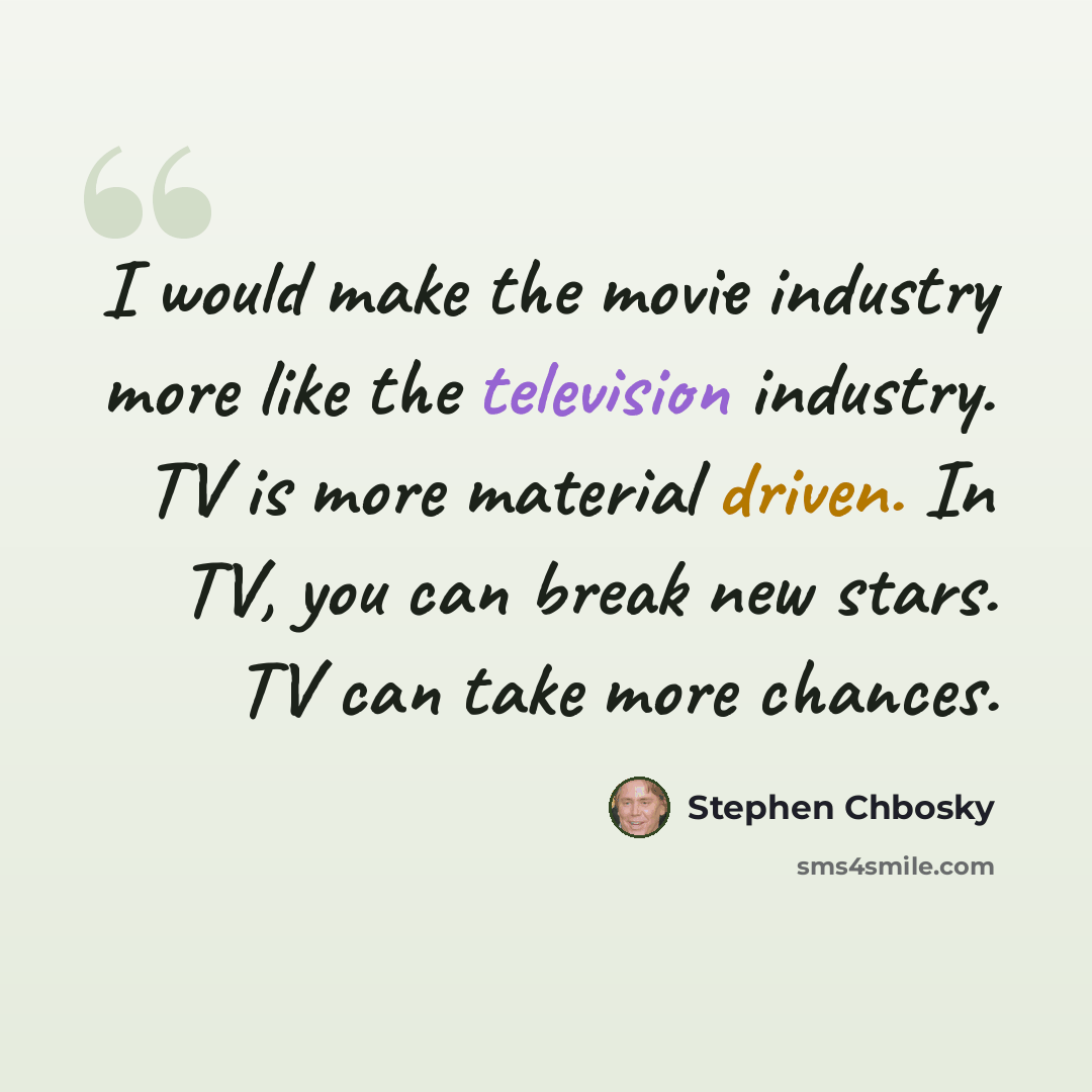 “I would make the movie industry more like the television industry. TV is more material driven. In TV, you can break new stars. TV can take more chances.” quote by Stephen Chbosky