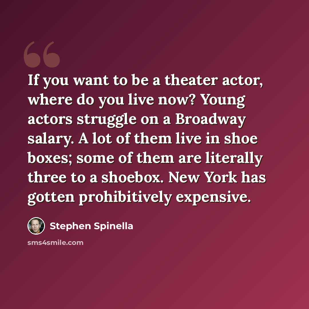 “If you want to be a theater actor, where do you live now? Young actors struggle on a Broadway salary. A lot of them live in shoe boxes; some of them are literally three to a shoebox. New York has gotten prohibitively expensive.” quote by Stephen Spinella
